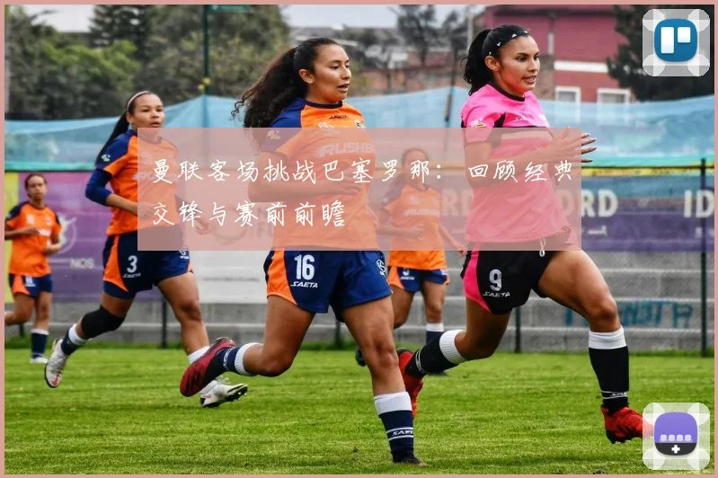 曼联客场挑战巴塞罗那：回顾经典交锋与赛前前瞻