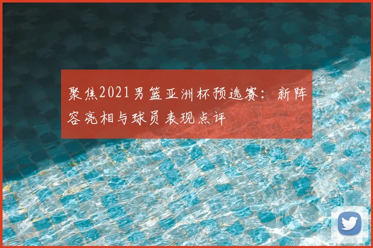 聚焦2021男篮亚洲杯预选赛：新阵容亮相与球员表现点评