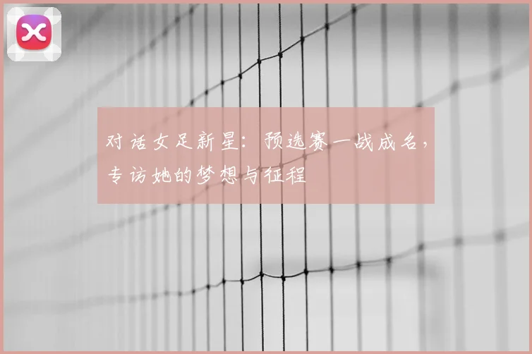 对话女足新星：预选赛一战成名，专访她的梦想与征程