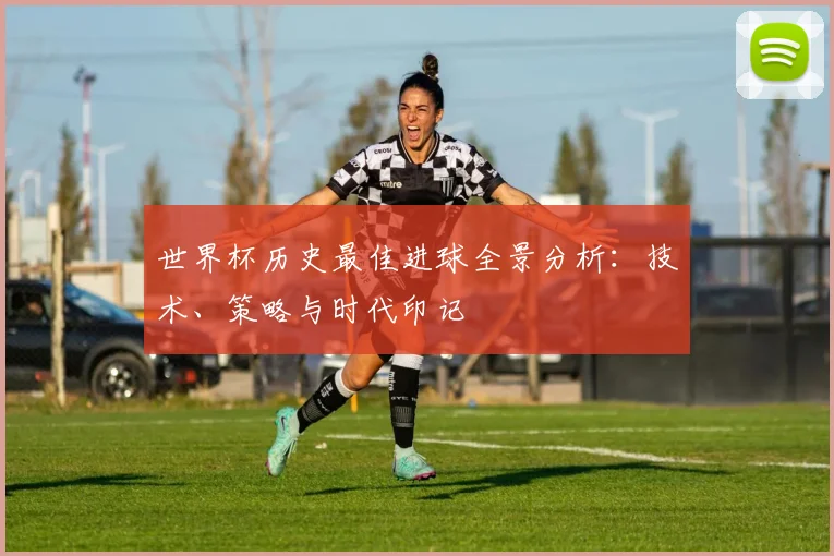 世界杯历史最佳进球全景分析:技术、策略与时代印记