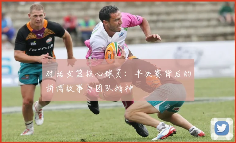 对话女篮核心球员：半决赛背后的拼搏故事与团队精神