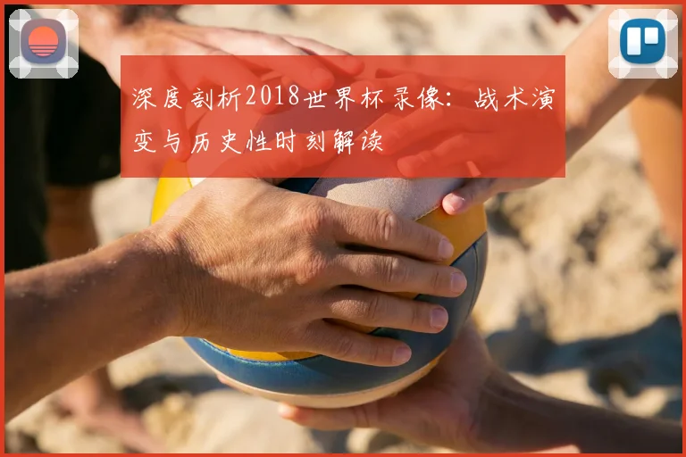深度剖析2018世界杯录像：战术演变与历史性时刻解读
