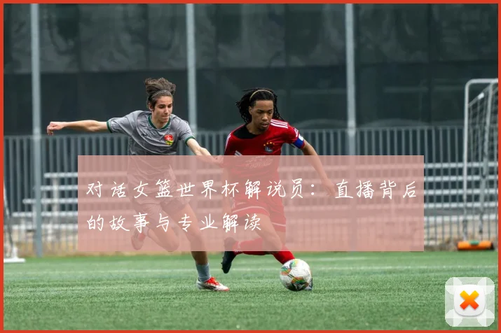 对话女篮世界杯解说员：直播背后的故事与专业解读