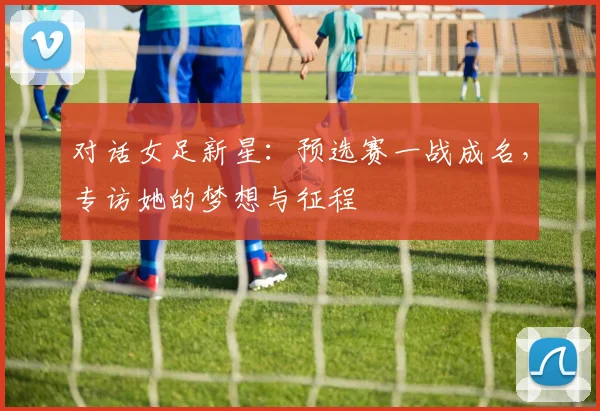 对话女足新星：预选赛一战成名，专访她的梦想与征程