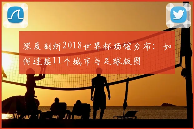 深度剖析2018世界杯场馆分布：如何连接11个城市与足球版图