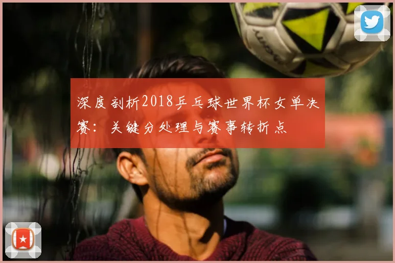 深度剖析2018乒乓球世界杯女单决赛：关键分处理与赛事转折点