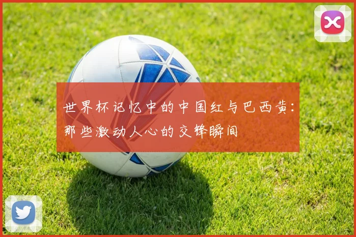 世界杯记忆中的中国红与巴西黄:那些激动人心的交锋瞬间
