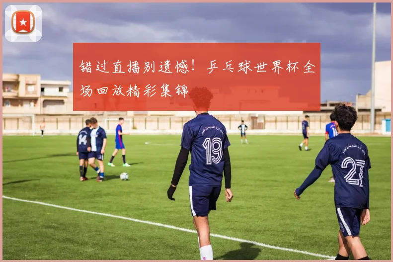 错过直播别遗憾！乒乓球世界杯全场回放精彩集锦
