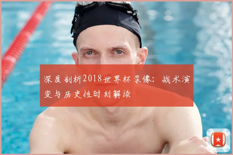 深度剖析2018世界杯录像：战术演变与历史性时刻解读