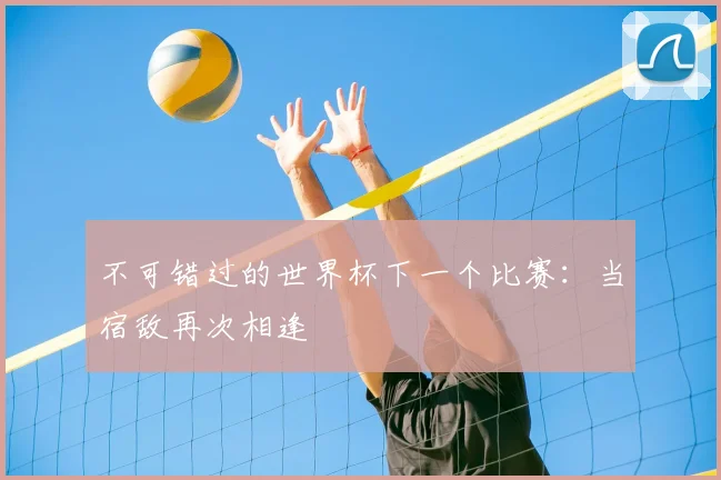 不可错过的世界杯下一个比赛:当宿敌再次相逢