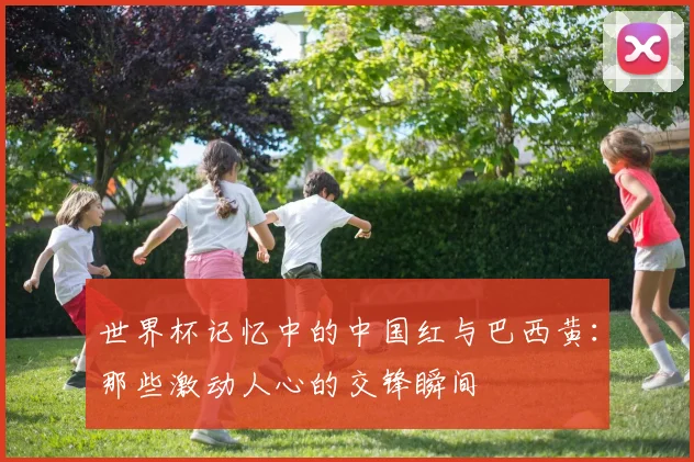 世界杯记忆中的中国红与巴西黄:那些激动人心的交锋瞬间