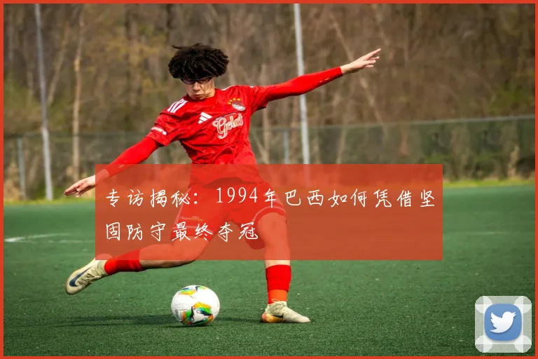 专访揭秘：1994年巴西如何凭借坚固防守最终夺冠
