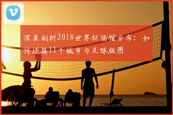 深度剖析2018世界杯场馆分布：如何连接11个城市与足球版图