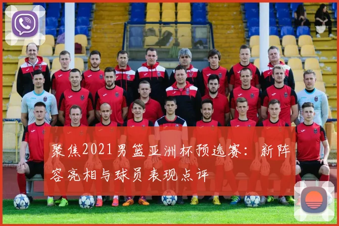 聚焦2021男篮亚洲杯预选赛：新阵容亮相与球员表现点评