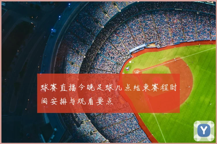 球赛直播今晚足球几点结束赛程时间安排与观看要点