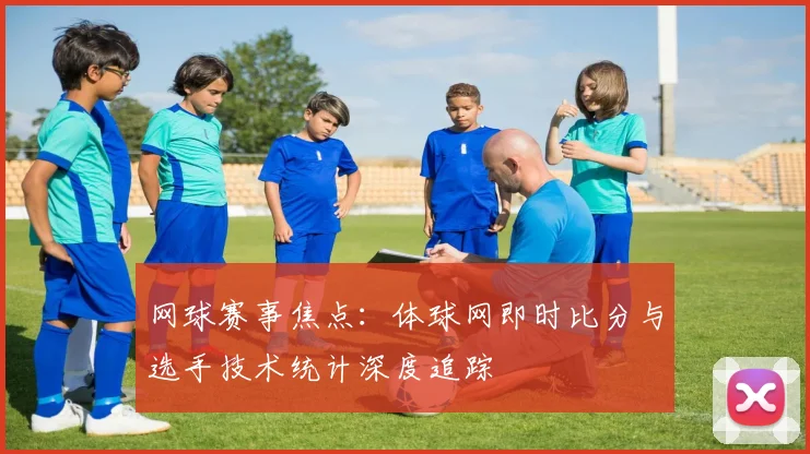 网球赛事焦点：体球网即时比分与选手技术统计深度追踪