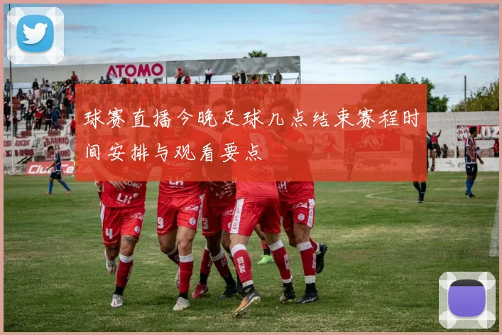 球赛直播今晚足球几点结束赛程时间安排与观看要点